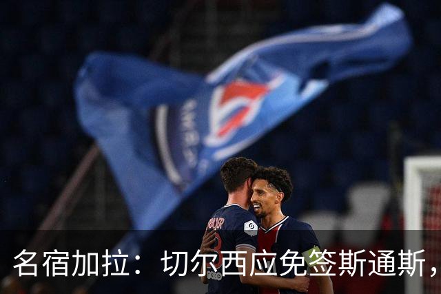 名宿加拉：切尔西应免签斯通斯，他经验丰富可以帮助年轻球员成长