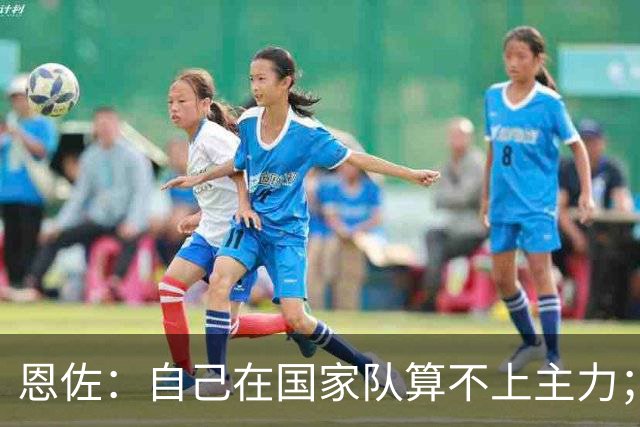 恩佐：自己在国家队算不上主力；在麦卡身边踢球非常舒服
