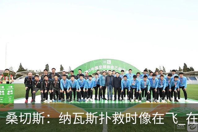 桑切斯：纳瓦斯扑救时像在飞 在莱万特时我一年也去不了3次健身房