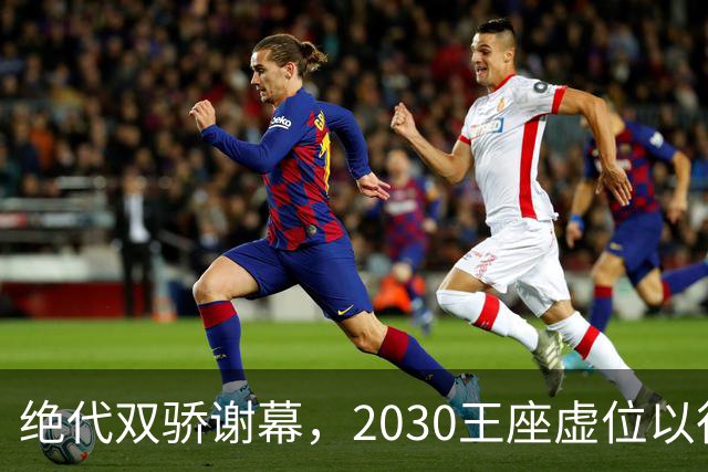 绝代双骄谢幕，2030王座虚位以待：亚马尔还是姆巴佩哈兰德接管？
