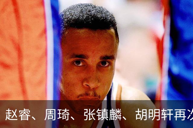 赵睿、周琦、张镇麟、胡明轩再次缺席！原因曝光，只有一人受伤
