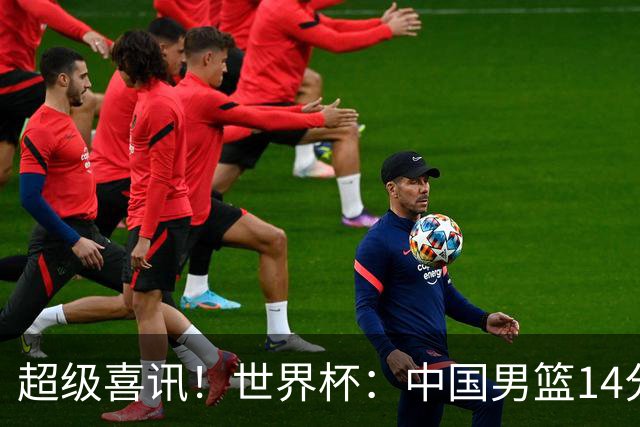 超级喜讯！世界杯：中国男篮14分大逆转 31-15一波流 2连胜保底第10
