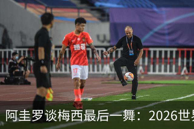 阿圭罗谈梅西最后一舞：2026世界杯后，球王早已决定告别阿根廷！