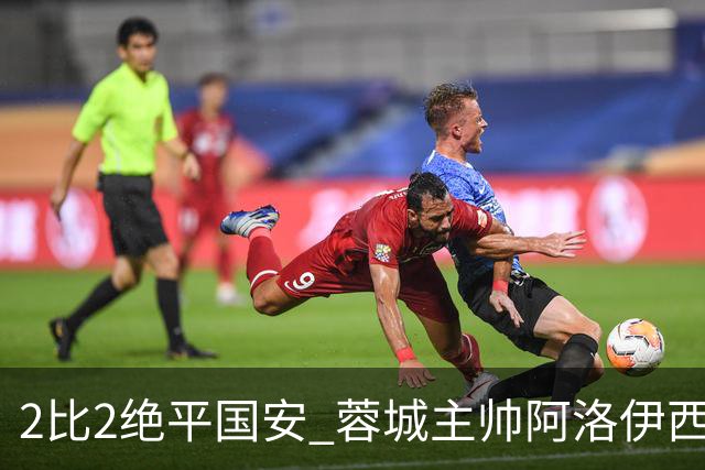 2比2绝平国安 蓉城主帅阿洛伊西：为球员们骄傲
