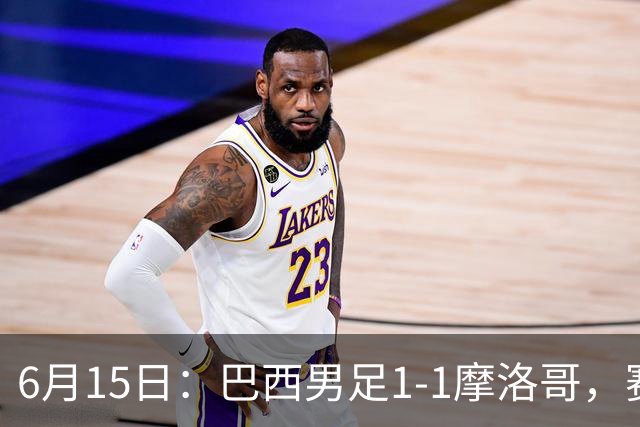 6月15日：巴西男足1-1摩洛哥，赛后球员评分：四人满分，2人及格，2人拉胯